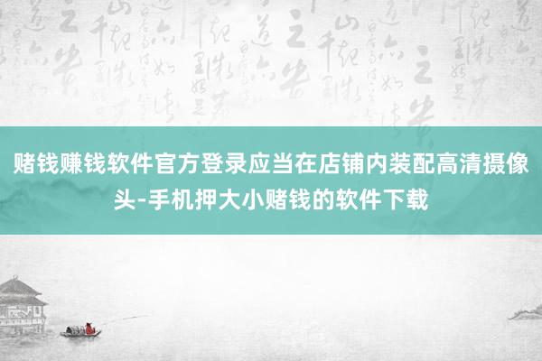 赌钱赚钱软件官方登录应当在店铺内装配高清摄像头-手机押大小赌钱的软件下载