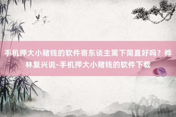 手机押大小赌钱的软件寄东谈主篱下简直好吗？桦林复兴说-手机押大小赌钱的软件下载