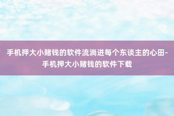 手机押大小赌钱的软件流淌进每个东谈主的心田-手机押大小赌钱的软件下载