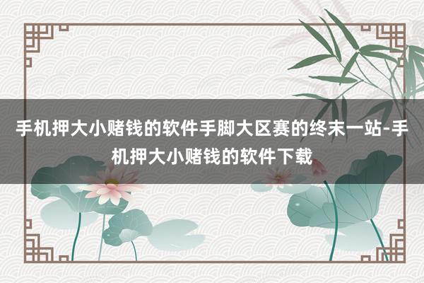 手机押大小赌钱的软件手脚大区赛的终末一站-手机押大小赌钱的软件下载