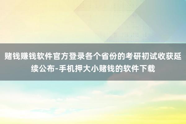 赌钱赚钱软件官方登录各个省份的考研初试收获延续公布-手机押大小赌钱的软件下载