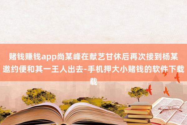 赌钱赚钱app尚某峰在献艺甘休后再次接到杨某邀约便和其一王人出去-手机押大小赌钱的软件下载