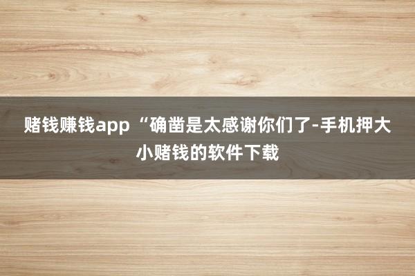 赌钱赚钱app “确凿是太感谢你们了-手机押大小赌钱的软件下载
