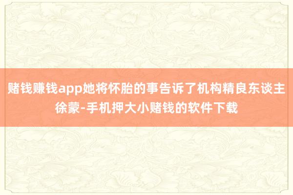 赌钱赚钱app她将怀胎的事告诉了机构精良东谈主徐蒙-手机押大小赌钱的软件下载