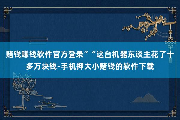赌钱赚钱软件官方登录”“这台机器东谈主花了十多万块钱-手机押大小赌钱的软件下载