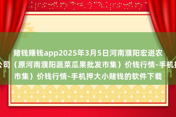赌钱赚钱app2025年3月5日河南濮阳宏进农副居品批发市集有限公司(原河南濮阳蔬菜瓜果批发市集)价钱行情-手机押大小赌钱的软件下载