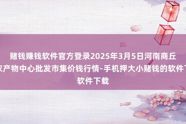 赌钱赚钱软件官方登录2025年3月5日河南商丘市农产物中心批发市集价钱行情-手机押大小赌钱的软件下载