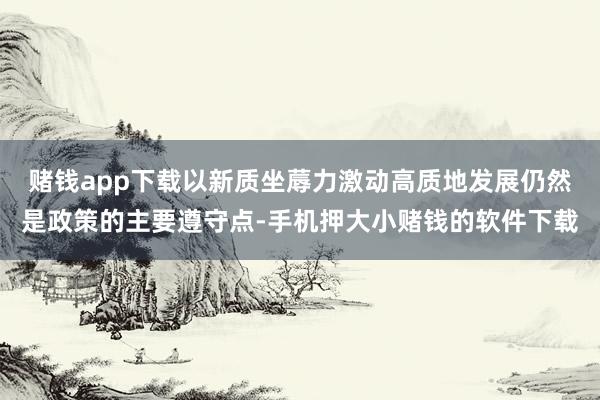 赌钱app下载以新质坐蓐力激动高质地发展仍然是政策的主要遵守点-手机押大小赌钱的软件下载