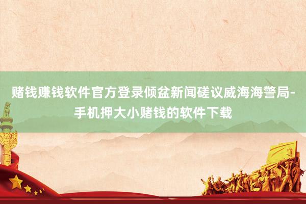 赌钱赚钱软件官方登录倾盆新闻磋议威海海警局-手机押大小赌钱的软件下载