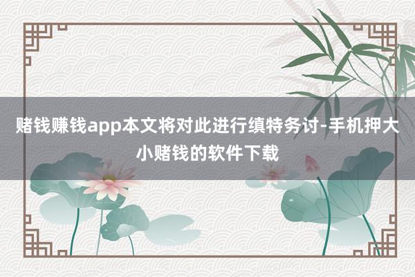 赌钱赚钱app本文将对此进行缜特务讨-手机押大小赌钱的软件下载