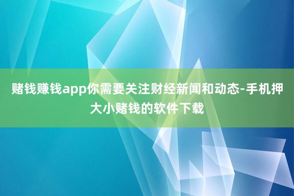 赌钱赚钱app你需要关注财经新闻和动态-手机押大小赌钱的软件下载