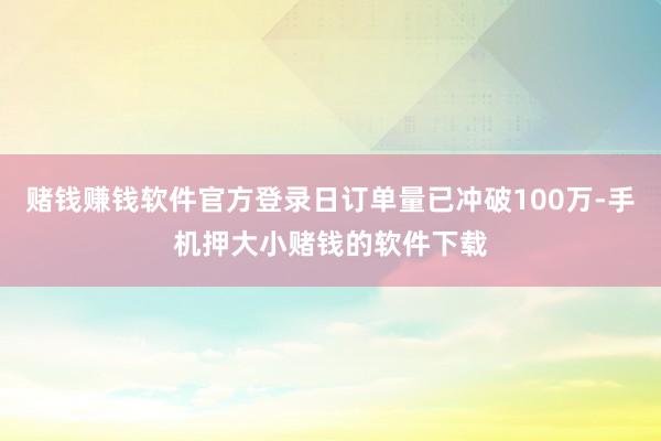 赌钱赚钱软件官方登录日订单量已冲破100万-手机押大小赌钱的软件下载