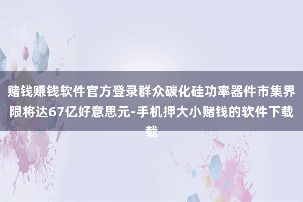 赌钱赚钱软件官方登录群众碳化硅功率器件市集界限将达67亿好意思元-手机押大小赌钱的软件下载