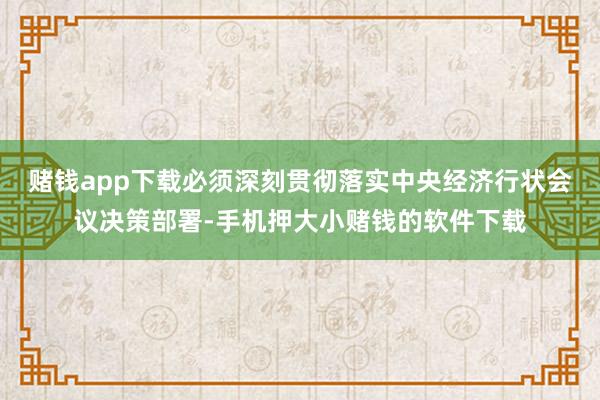 赌钱app下载必须深刻贯彻落实中央经济行状会议决策部署-手机押大小赌钱的软件下载