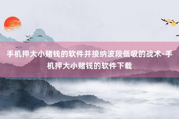 手机押大小赌钱的软件并接纳波段低吸的战术-手机押大小赌钱的软件下载