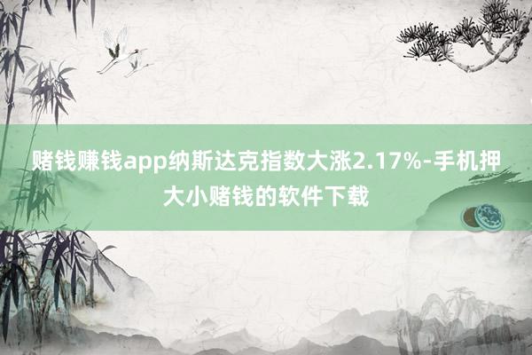 赌钱赚钱app纳斯达克指数大涨2.17%-手机押大小赌钱的软件下载