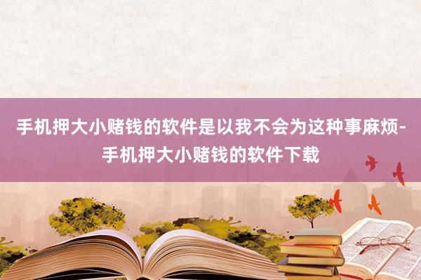 手机押大小赌钱的软件是以我不会为这种事麻烦-手机押大小赌钱的软件下载