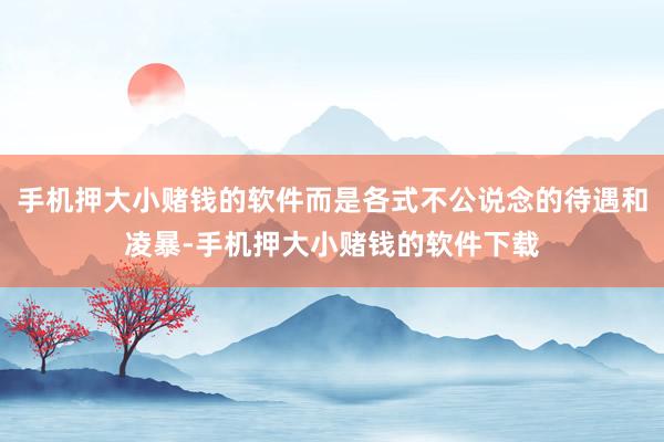 手机押大小赌钱的软件而是各式不公说念的待遇和凌暴-手机押大小赌钱的软件下载