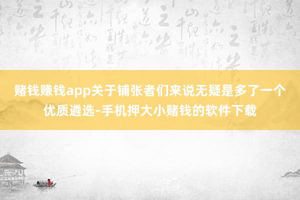 赌钱赚钱app关于铺张者们来说无疑是多了一个优质遴选-手机押大小赌钱的软件下载