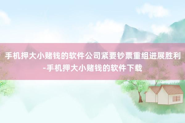 手机押大小赌钱的软件公司紧要钞票重组进展胜利-手机押大小赌钱的软件下载