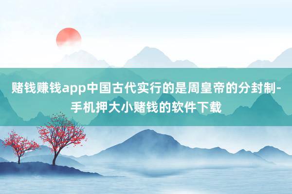 赌钱赚钱app中国古代实行的是周皇帝的分封制-手机押大小赌钱的软件下载