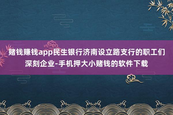 赌钱赚钱app民生银行济南设立路支行的职工们深刻企业-手机押大小赌钱的软件下载