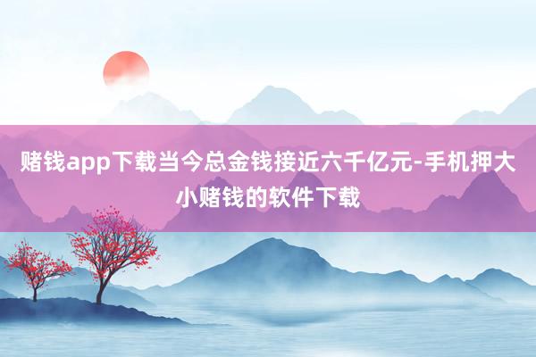 赌钱app下载当今总金钱接近六千亿元-手机押大小赌钱的软件下载