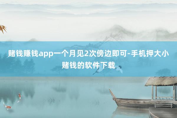 赌钱赚钱app一个月见2次傍边即可-手机押大小赌钱的软件下载
