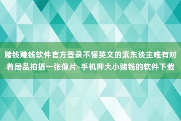 赌钱赚钱软件官方登录不懂英文的素东谈主唯有对着居品拍摄一张像片-手机押大小赌钱的软件下载