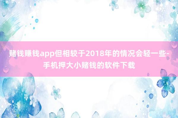 赌钱赚钱app但相较于2018年的情况会轻一些-手机押大小赌钱的软件下载