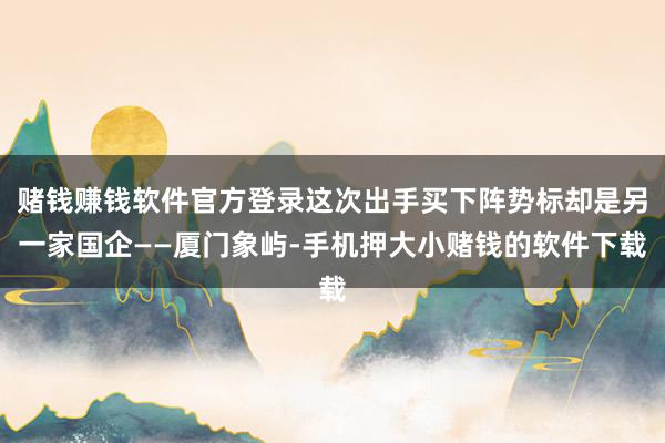 赌钱赚钱软件官方登录这次出手买下阵势标却是另一家国企——厦门象屿-手机押大小赌钱的软件下载