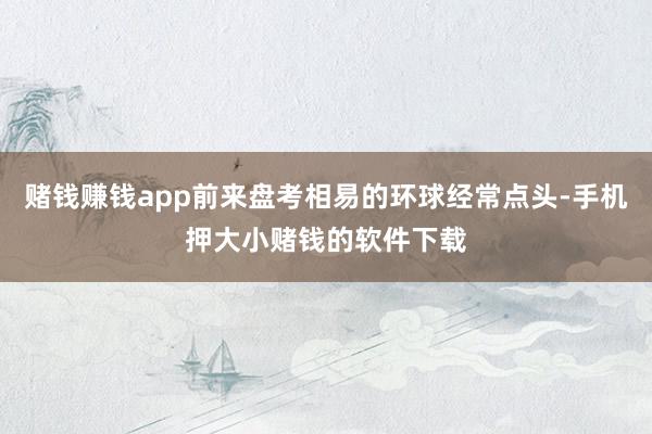 赌钱赚钱app前来盘考相易的环球经常点头-手机押大小赌钱的软件下载