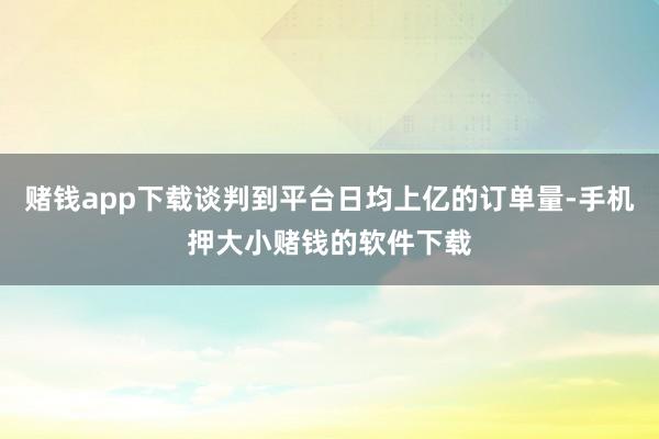 赌钱app下载谈判到平台日均上亿的订单量-手机押大小赌钱的软件下载