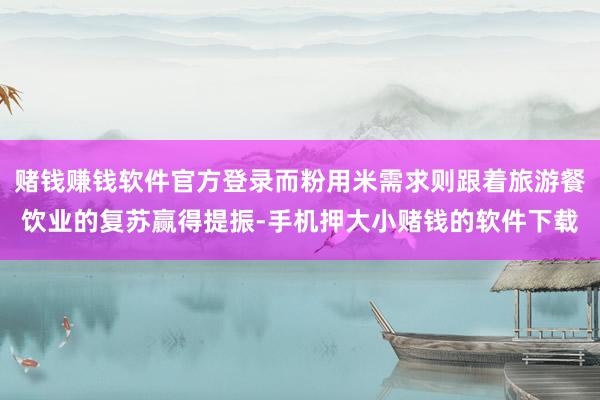 赌钱赚钱软件官方登录而粉用米需求则跟着旅游餐饮业的复苏赢得提振-手机押大小赌钱的软件下载