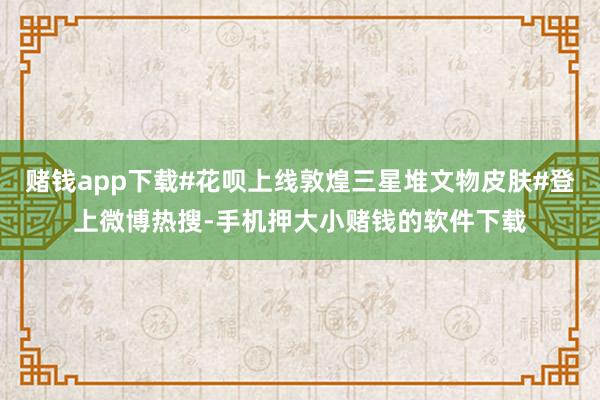 赌钱app下载#花呗上线敦煌三星堆文物皮肤#登上微博热搜-手机押大小赌钱的软件下载