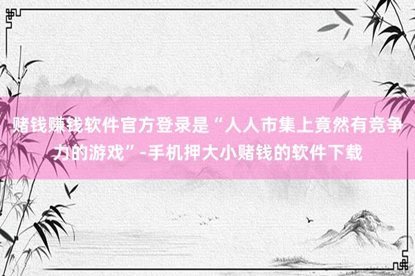 赌钱赚钱软件官方登录是“人人市集上竟然有竞争力的游戏”-手机押大小赌钱的软件下载