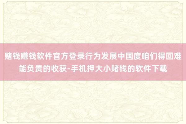 赌钱赚钱软件官方登录行为发展中国度咱们得回难能负责的收获-手机押大小赌钱的软件下载