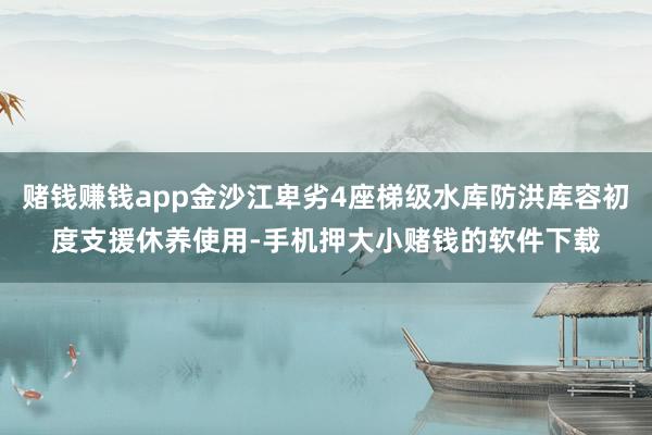 赌钱赚钱app金沙江卑劣4座梯级水库防洪库容初度支援休养使用-手机押大小赌钱的软件下载