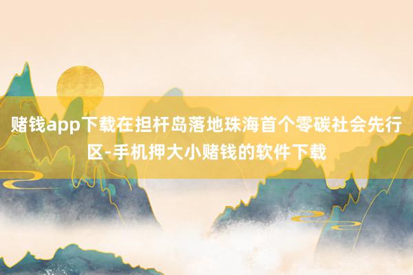 赌钱app下载在担杆岛落地珠海首个零碳社会先行区-手机押大小赌钱的软件下载