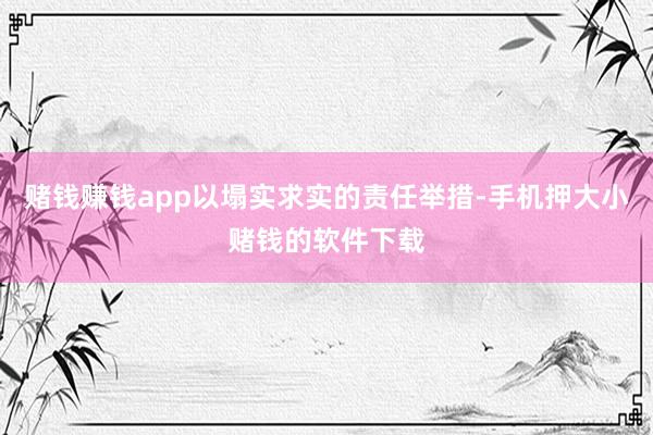 赌钱赚钱app以塌实求实的责任举措-手机押大小赌钱的软件下载