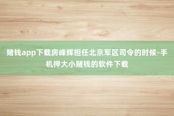 赌钱app下载房峰辉担任北京军区司令的时候-手机押大小赌钱的软件下载