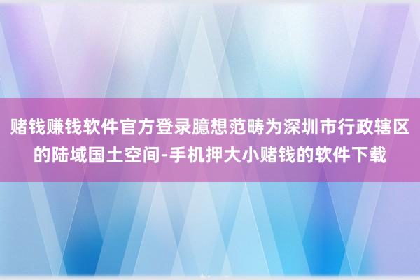 赌钱赚钱软件官方登录臆想范畴为深圳市行政辖区的陆域国土空间-手机押大小赌钱的软件下载