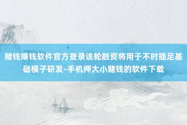 赌钱赚钱软件官方登录该轮融资将用于不时插足基础模子研发-手机押大小赌钱的软件下载