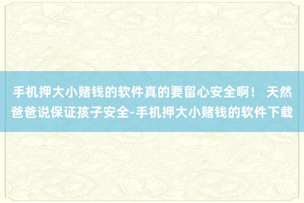 手机押大小赌钱的软件真的要留心安全啊！ 天然爸爸说保证孩子安全-手机押大小赌钱的软件下载