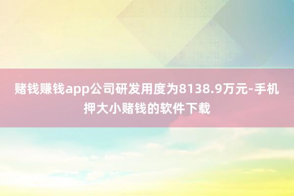 赌钱赚钱app公司研发用度为8138.9万元-手机押大小赌钱的软件下载