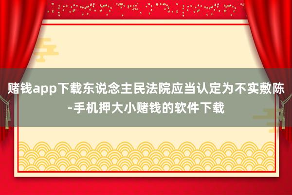 赌钱app下载东说念主民法院应当认定为不实敷陈-手机押大小赌钱的软件下载