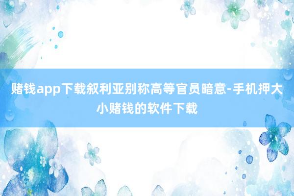 赌钱app下载叙利亚别称高等官员暗意-手机押大小赌钱的软件下载