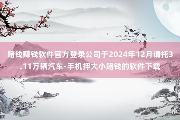 赌钱赚钱软件官方登录公司于2024年12月请托3.11万辆汽车-手机押大小赌钱的软件下载