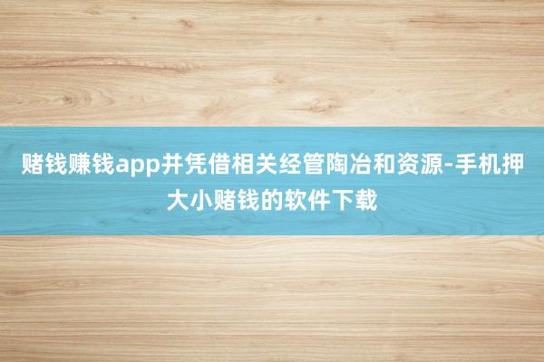 赌钱赚钱app并凭借相关经管陶冶和资源-手机押大小赌钱的软件下载