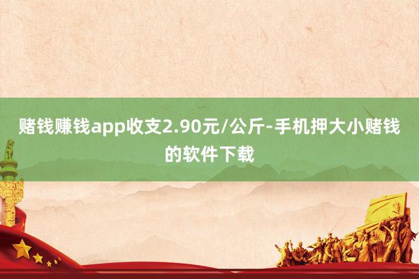赌钱赚钱app收支2.90元/公斤-手机押大小赌钱的软件下载